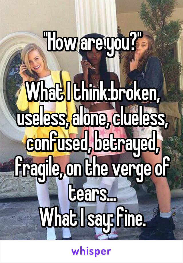 "How are you?"

What I think:broken, useless, alone, clueless, confused, betrayed, fragile, on the verge of tears...
What I say: fine.