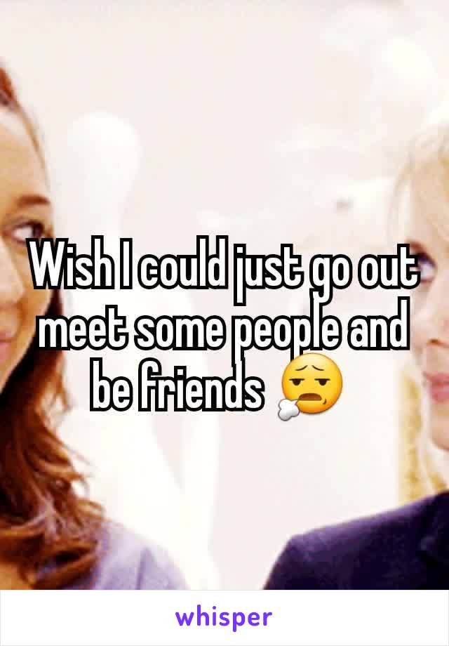 Wish I could just go out meet some people and be friends 😧 