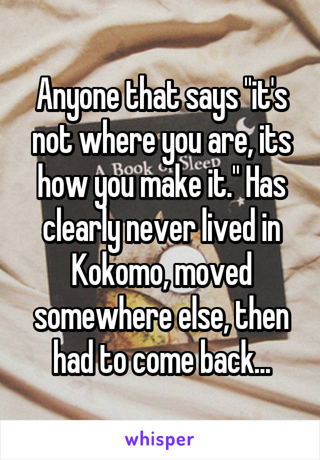 Anyone that says "it's not where you are, its how you make it." Has clearly never lived in Kokomo, moved somewhere else, then had to come back...