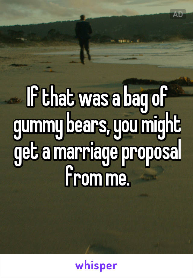 If that was a bag of gummy bears, you might get a marriage proposal from me.