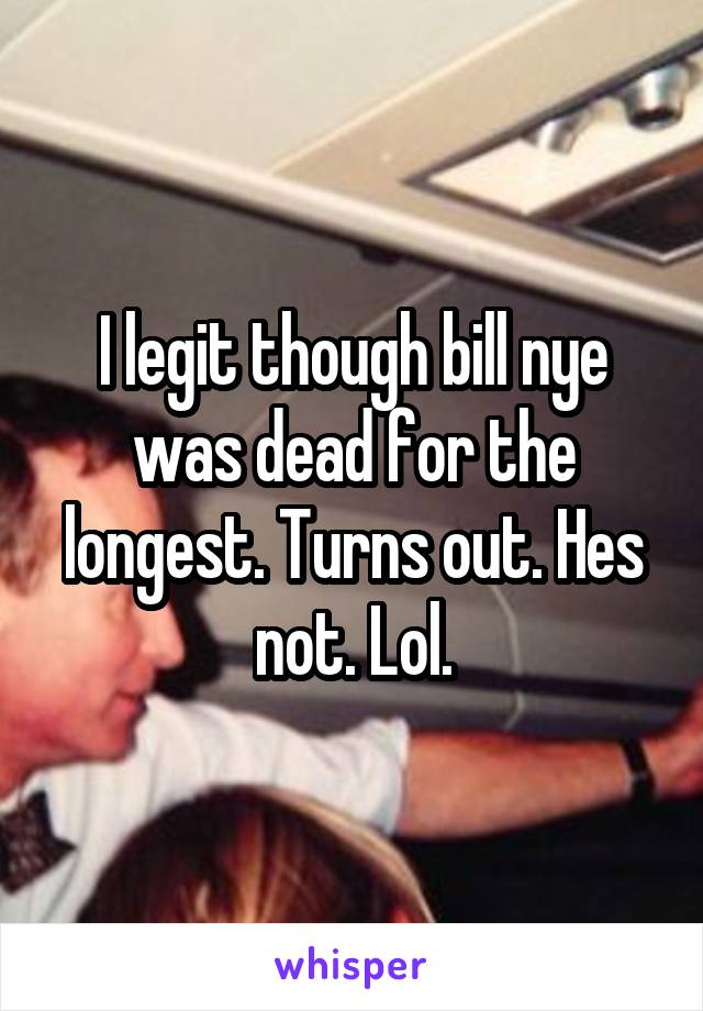 I legit though bill nye was dead for the longest. Turns out. Hes not. Lol.