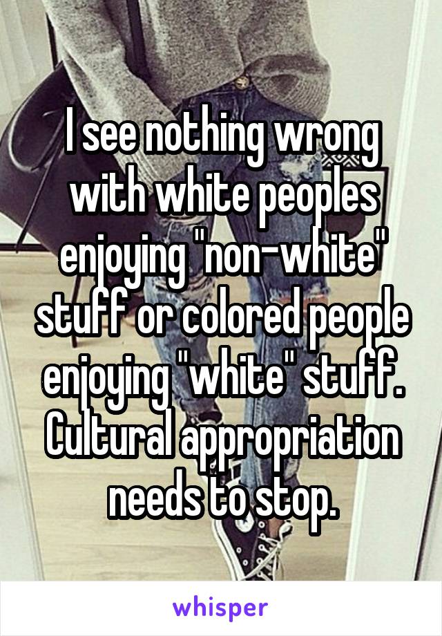 I see nothing wrong with white peoples enjoying "non-white" stuff or colored people enjoying "white" stuff. Cultural appropriation needs to stop.