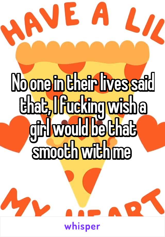 No one in their lives said that, I fucking wish a girl would be that smooth with me 