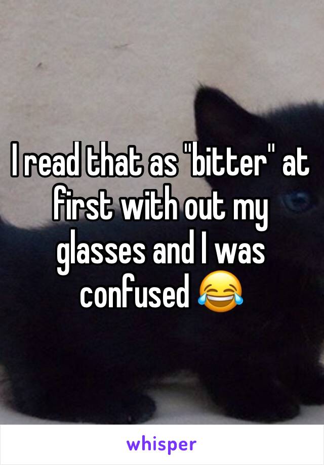 I read that as "bitter" at first with out my glasses and I was confused 😂