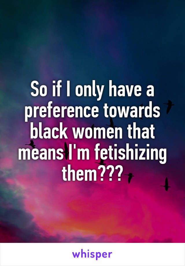 So if I only have a preference towards black women that means I'm fetishizing them???