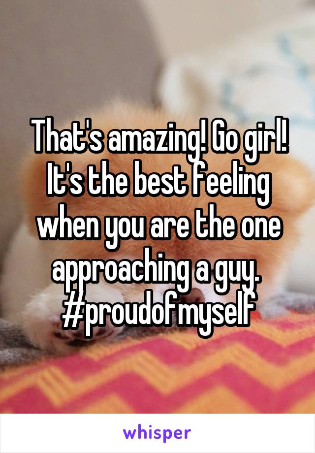 That's amazing! Go girl! It's the best feeling when you are the one approaching a guy. 
#proudofmyself