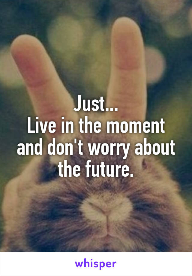 Just...
Live in the moment and don't worry about the future.