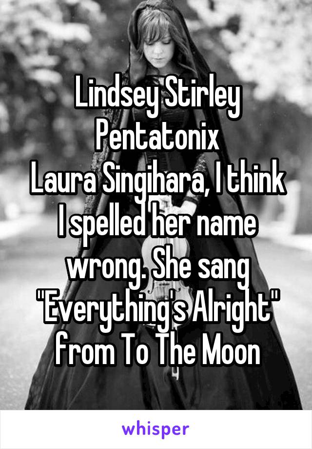 Lindsey Stirley
Pentatonix
Laura Singihara, I think I spelled her name wrong. She sang "Everything's Alright" from To The Moon