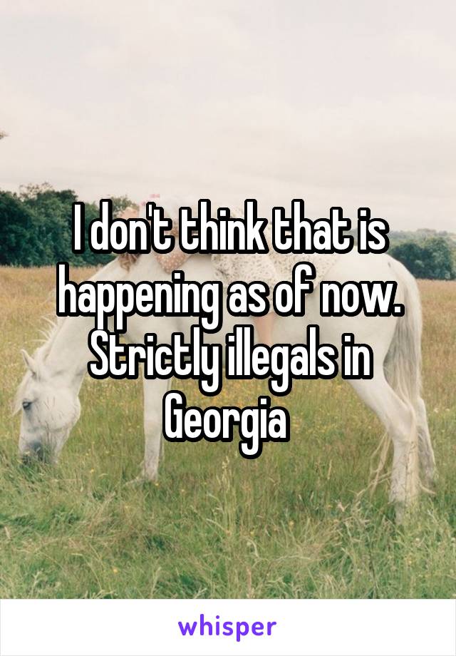 I don't think that is happening as of now. Strictly illegals in Georgia 