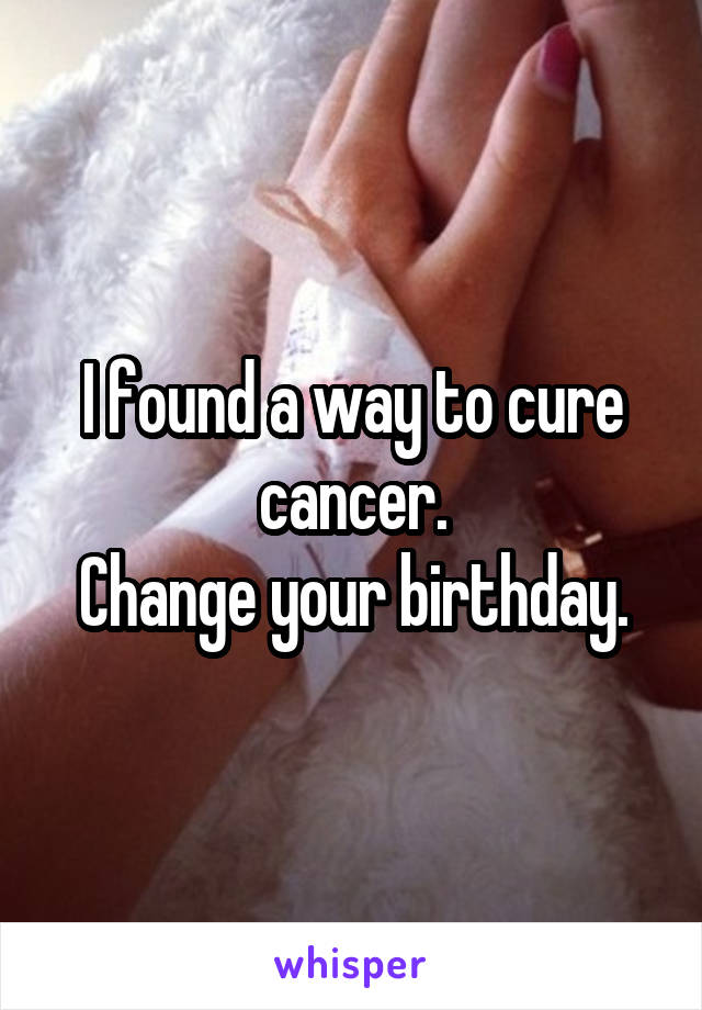 I found a way to cure cancer.
Change your birthday.