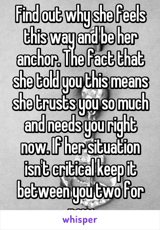 Find out why she feels this way and be her anchor. The fact that she told you this means she trusts you so much and needs you right now. If her situation isn't critical keep it between you two for now