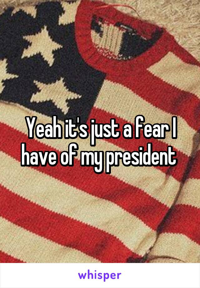 Yeah it's just a fear I have of my president 