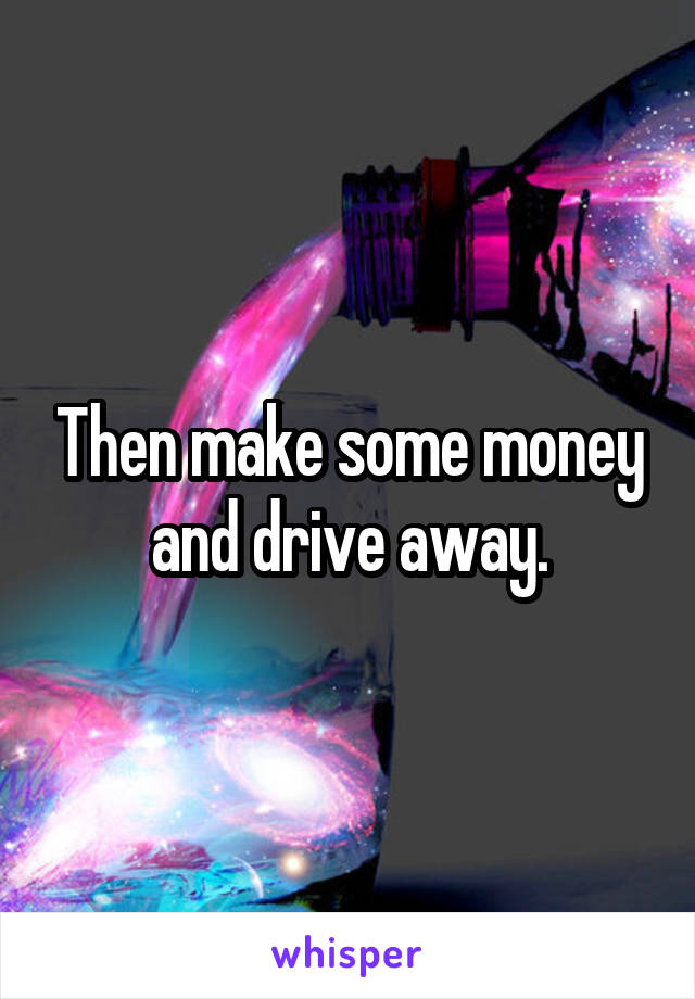 Then make some money and drive away.