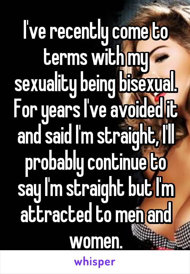 I've recently come to terms with my sexuality being bisexual. For years I've avoided it and said I'm straight, I'll probably continue to say I'm straight but I'm attracted to men and women.