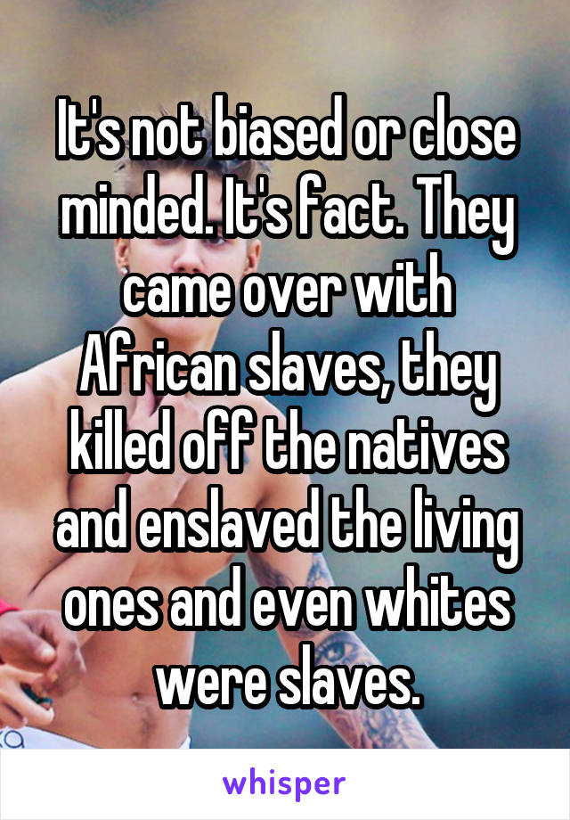 It's not biased or close minded. It's fact. They came over with African slaves, they killed off the natives and enslaved the living ones and even whites were slaves.