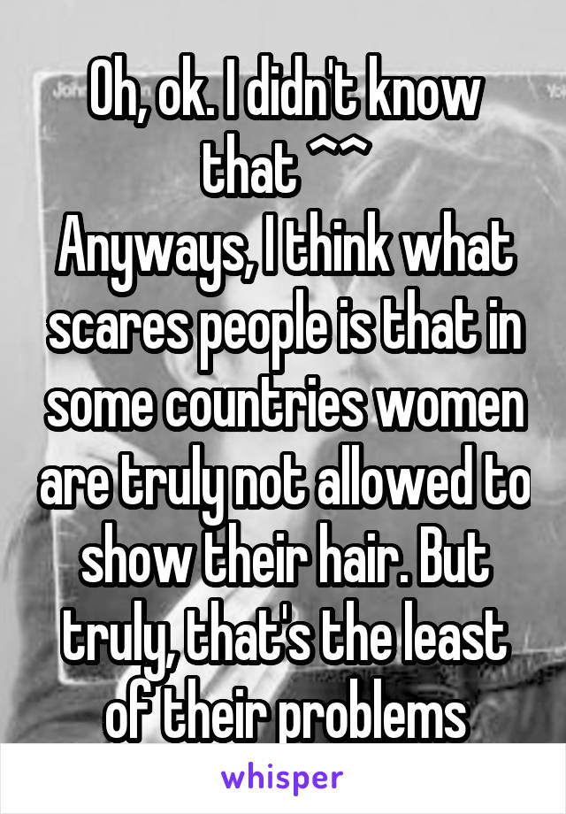 Oh, ok. I didn't know that ^^
Anyways, I think what scares people is that in some countries women are truly not allowed to show their hair. But truly, that's the least of their problems