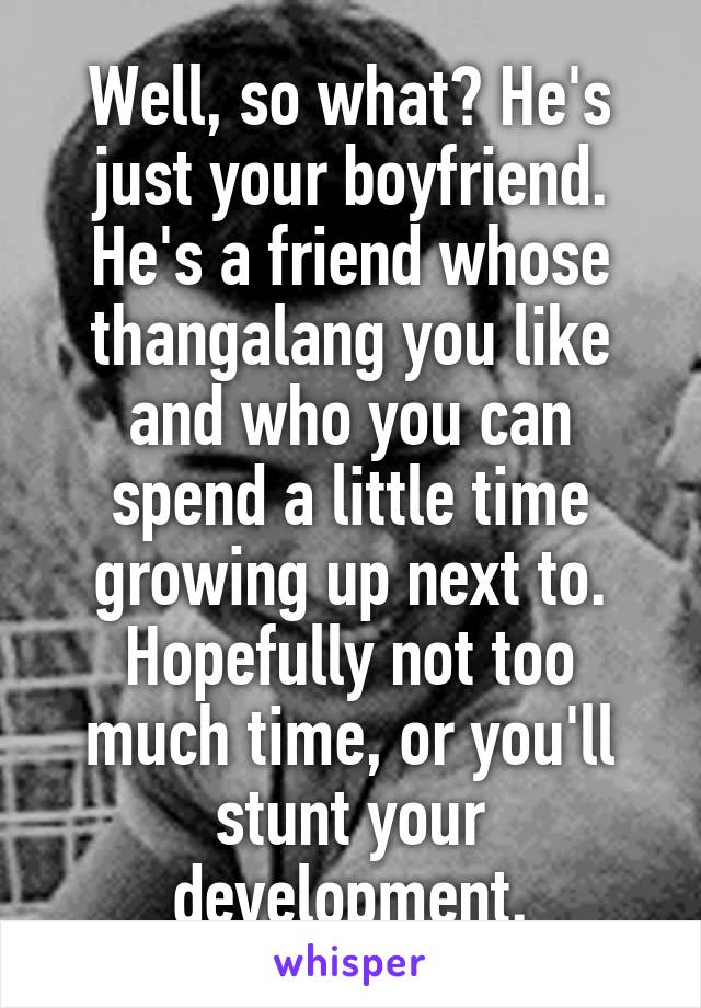 Well, so what? He's just your boyfriend. He's a friend whose thangalang you like and who you can spend a little time growing up next to. Hopefully not too much time, or you'll stunt your development.