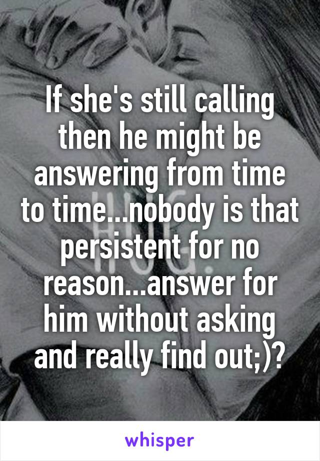 If she's still calling then he might be answering from time to time...nobody is that persistent for no reason...answer for him without asking and really find out;)?