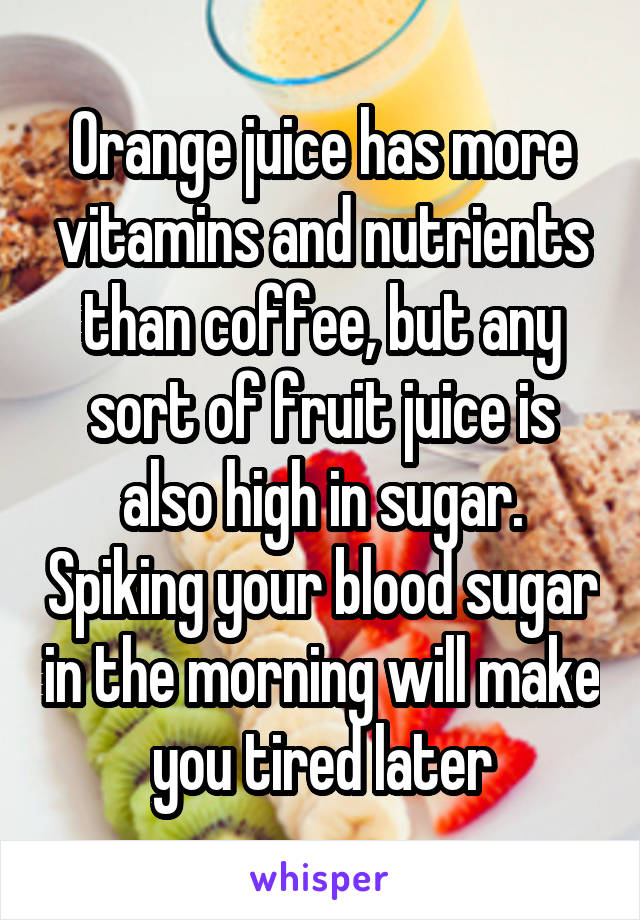 Orange juice has more vitamins and nutrients than coffee, but any sort of fruit juice is also high in sugar. Spiking your blood sugar in the morning will make you tired later