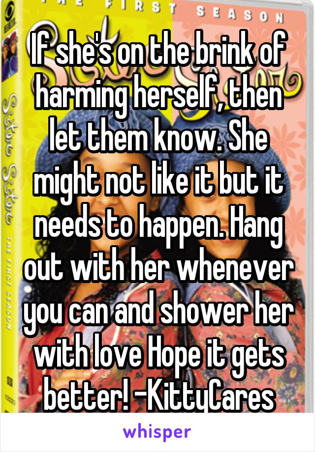 If she's on the brink of harming herself, then let them know. She might not like it but it needs to happen. Hang out with her whenever you can and shower her with love Hope it gets better! -KittyCares