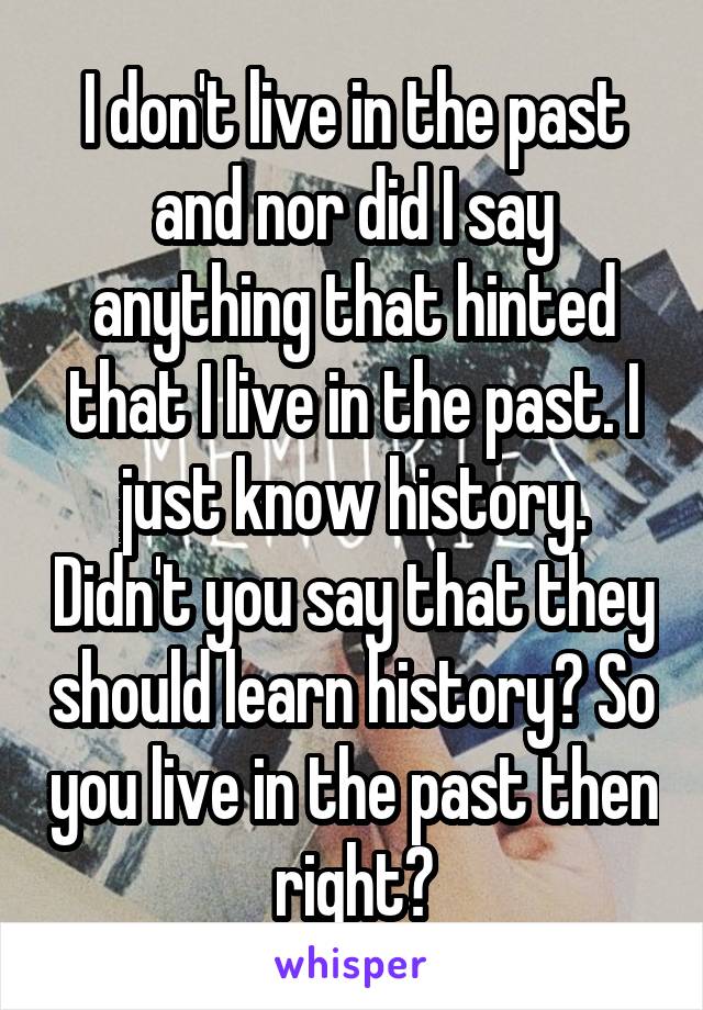 I don't live in the past and nor did I say anything that hinted that I live in the past. I just know history. Didn't you say that they should learn history? So you live in the past then right?