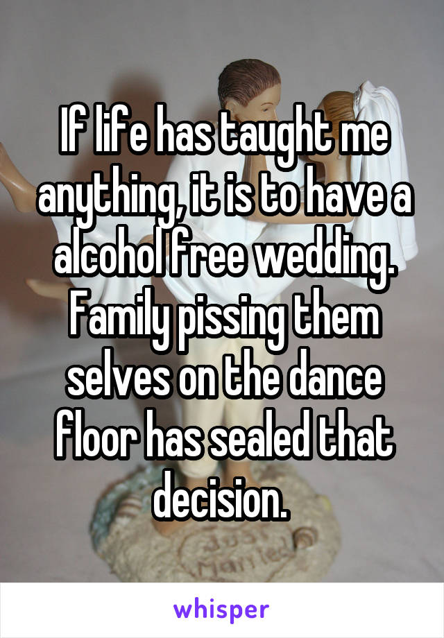 If life has taught me anything, it is to have a alcohol free wedding. Family pissing them selves on the dance floor has sealed that decision. 