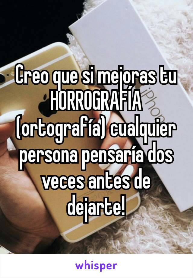 Creo que si mejoras tu HORROGRAFÍA (ortografía) cualquier persona pensaría dos veces antes de dejarte!