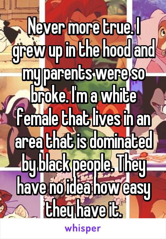 Never more true. I grew up in the hood and my parents were so broke. I'm a white female that lives in an area that is dominated by black people. They have no idea how easy they have it.