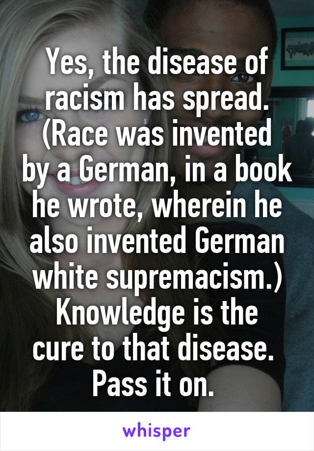 Yes, the disease of racism has spread.
(Race was invented by a German, in a book he wrote, wherein he also invented German white supremacism.)
Knowledge is the cure to that disease. 
Pass it on. 