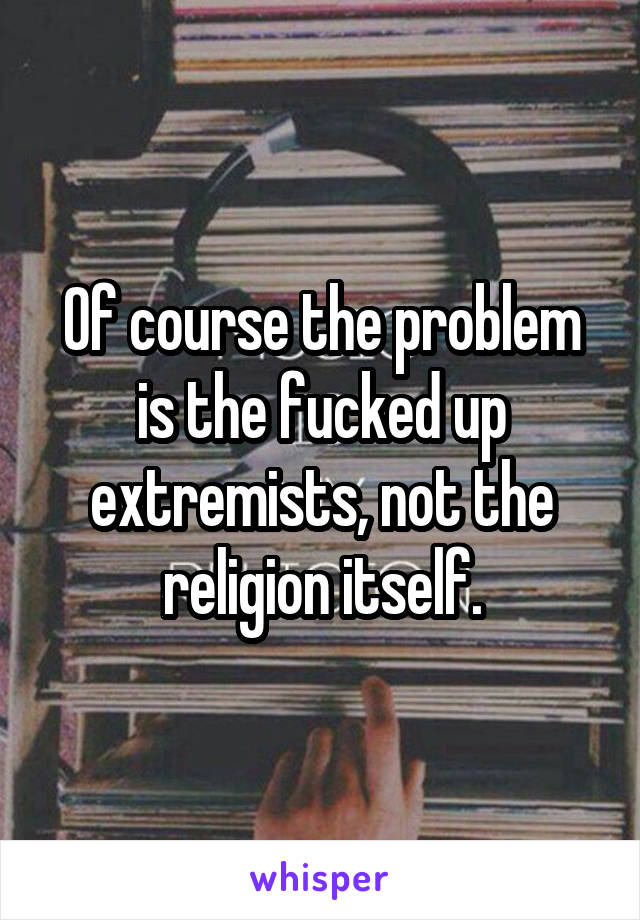 Of course the problem is the fucked up extremists, not the religion itself.