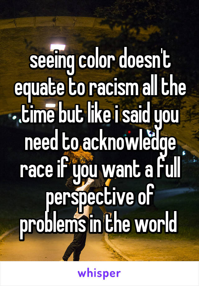 seeing color doesn't equate to racism all the time but like i said you need to acknowledge race if you want a full perspective of problems in the world 