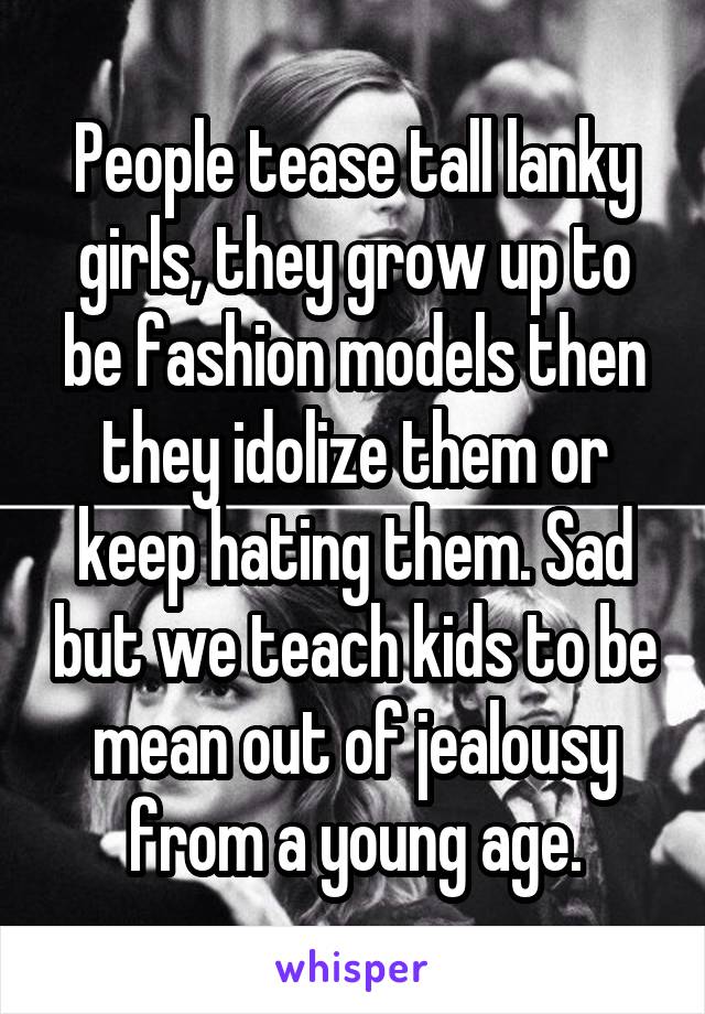 People tease tall lanky girls, they grow up to be fashion models then they idolize them or keep hating them. Sad but we teach kids to be mean out of jealousy from a young age.