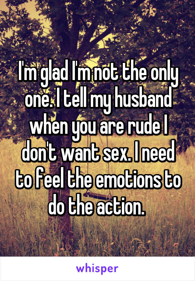 I'm glad I'm not the only one. I tell my husband when you are rude I don't want sex. I need to feel the emotions to do the action. 