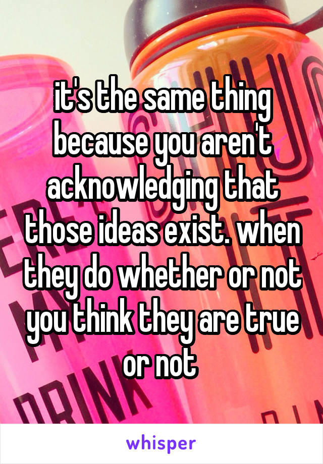 it's the same thing because you aren't acknowledging that those ideas exist. when they do whether or not you think they are true or not 