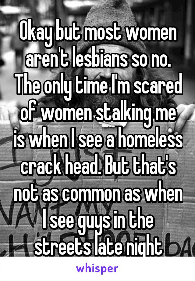 Okay but most women aren't lesbians so no. The only time I'm scared of women stalking me is when I see a homeless crack head. But that's not as common as when I see guys in the streets late night