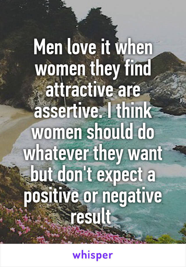 Men love it when women they find attractive are assertive. I think women should do whatever they want but don't expect a positive or negative result 