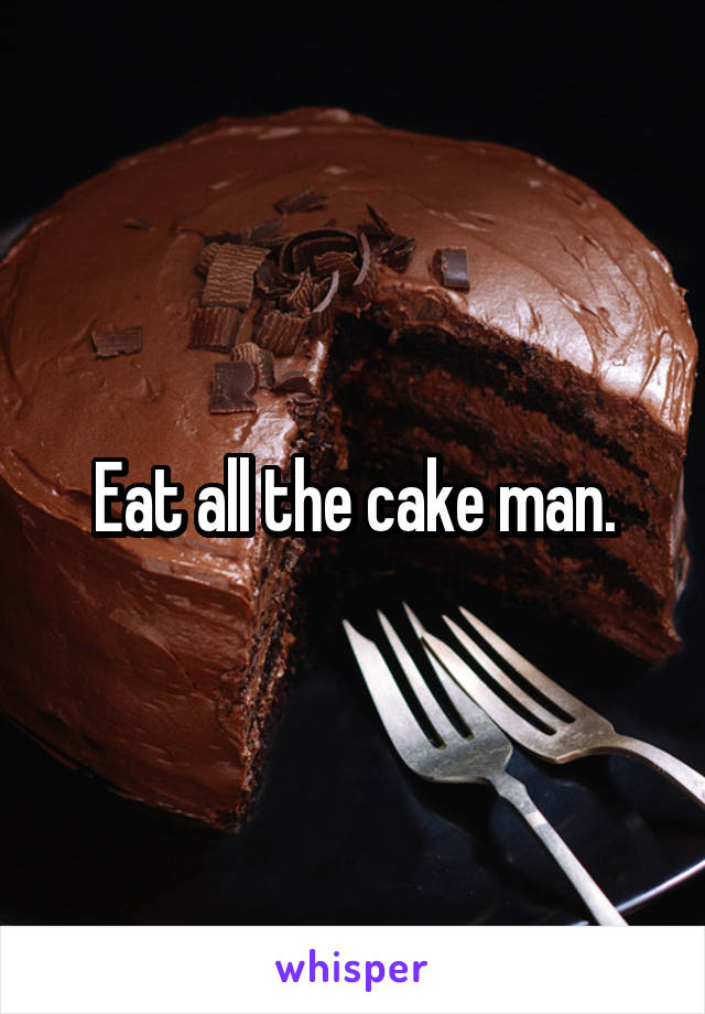 Eat all the cake man.