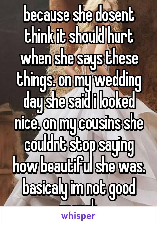 because she dosent think it should hurt when she says these things. on my wedding day she said i looked nice. on my cousins she couldnt stop saying how beautiful she was. basicaly im not good enough.