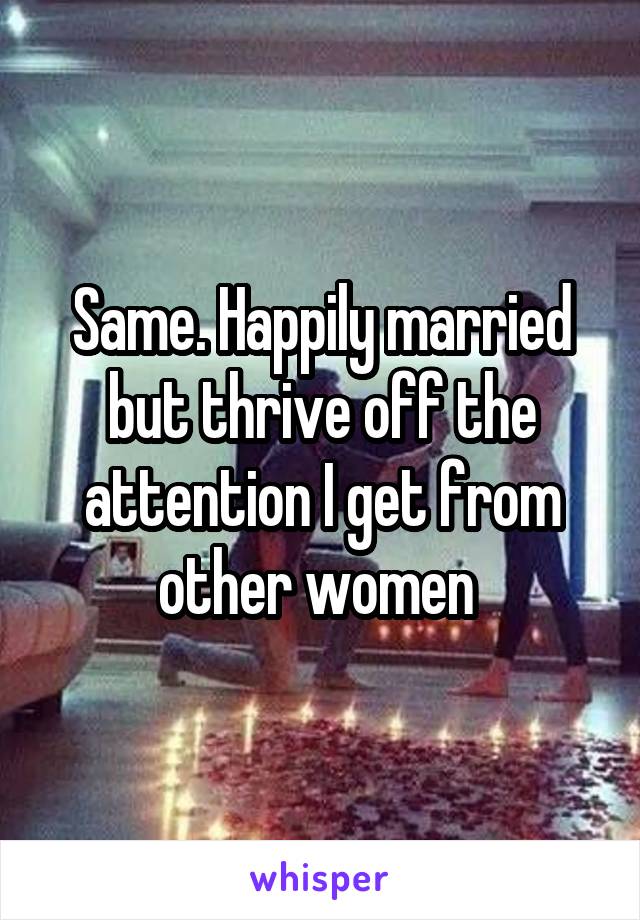 Same. Happily married but thrive off the attention I get from other women 