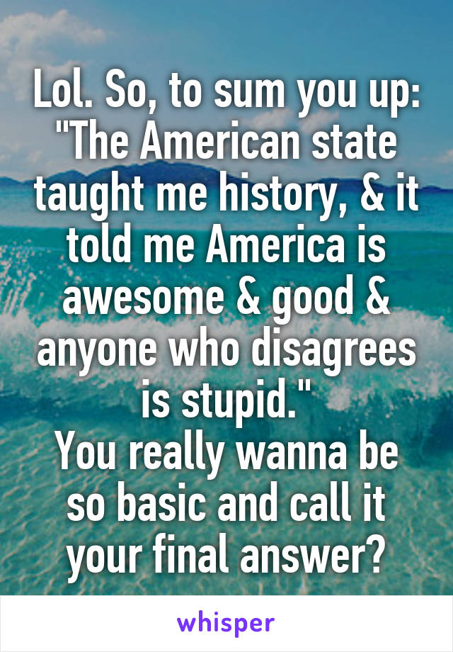 Lol. So, to sum you up: "The American state taught me history, & it told me America is awesome & good & anyone who disagrees is stupid."
You really wanna be so basic and call it your final answer?