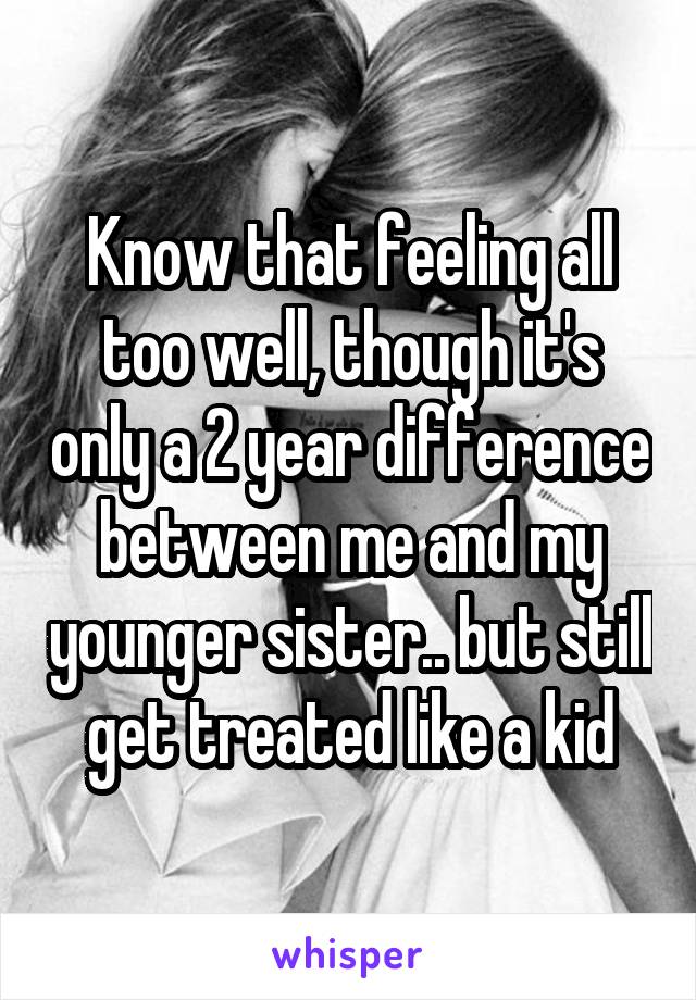 Know that feeling all too well, though it's only a 2 year difference between me and my younger sister.. but still get treated like a kid