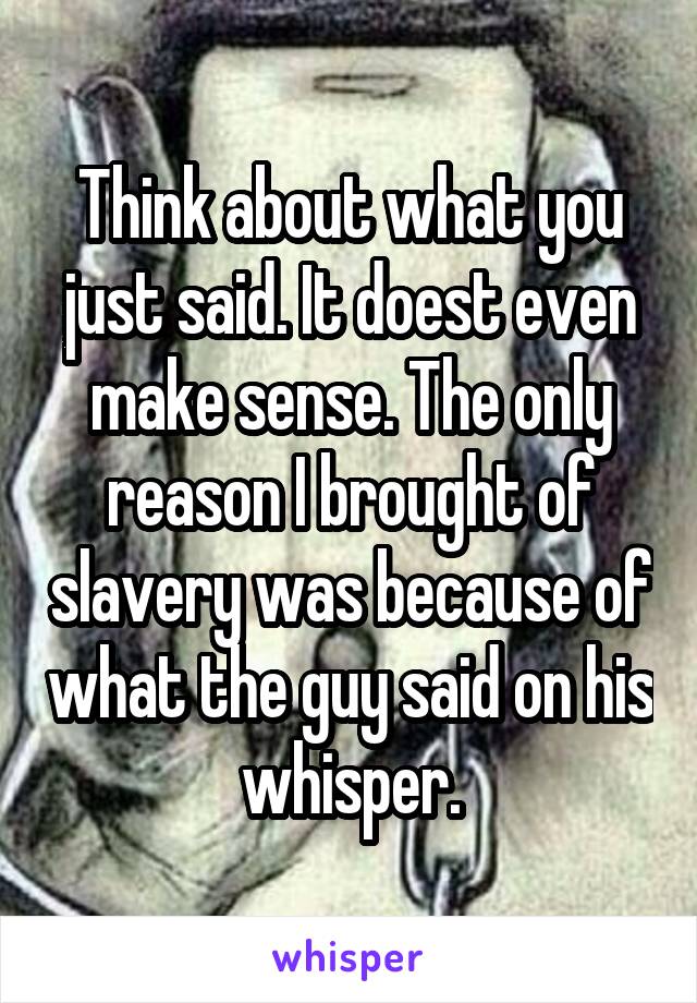 Think about what you just said. It doest even make sense. The only reason I brought of slavery was because of what the guy said on his whisper.