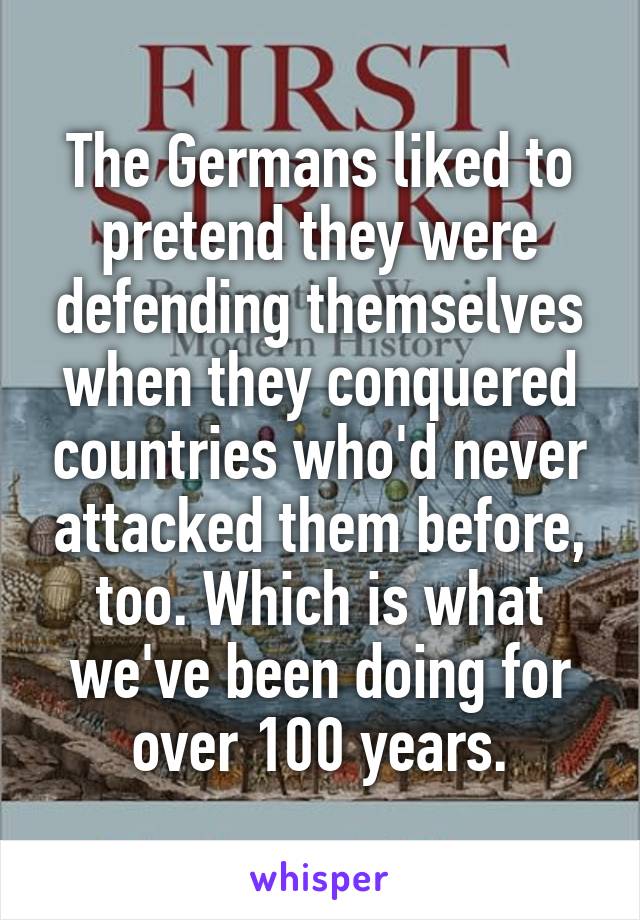 The Germans liked to pretend they were defending themselves when they conquered countries who'd never attacked them before, too. Which is what we've been doing for over 100 years.