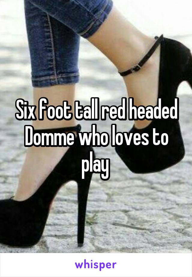 Six foot tall red headed Domme who loves to play 