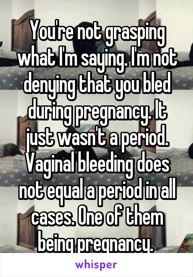 You're not grasping what I'm saying. I'm not denying that you bled during pregnancy. It just wasn't a period. Vaginal bleeding does not equal a period in all cases. One of them being pregnancy. 