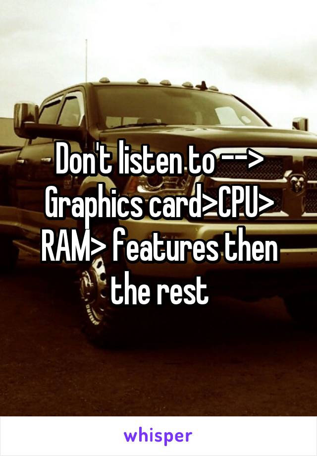 Don't listen to -->
Graphics card>CPU> RAM> features then the rest