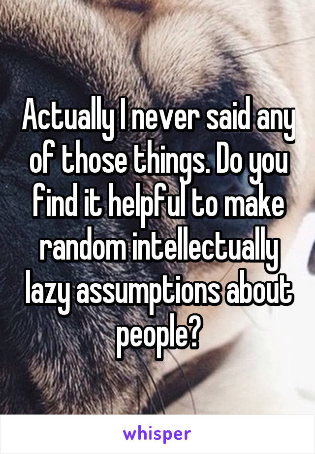 Actually I never said any of those things. Do you find it helpful to make random intellectually lazy assumptions about people?