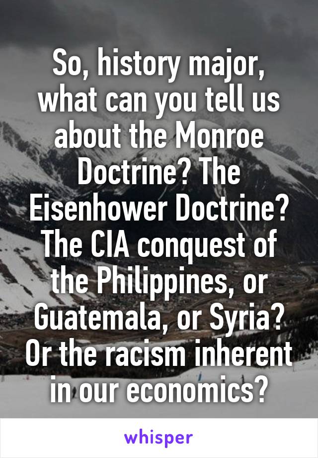 So, history major, what can you tell us about the Monroe Doctrine? The Eisenhower Doctrine? The CIA conquest of the Philippines, or Guatemala, or Syria? Or the racism inherent in our economics?