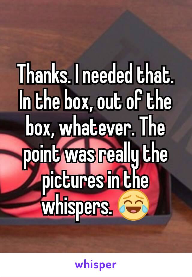 Thanks. I needed that. In the box, out of the box, whatever. The point was really the pictures in the whispers. 😂