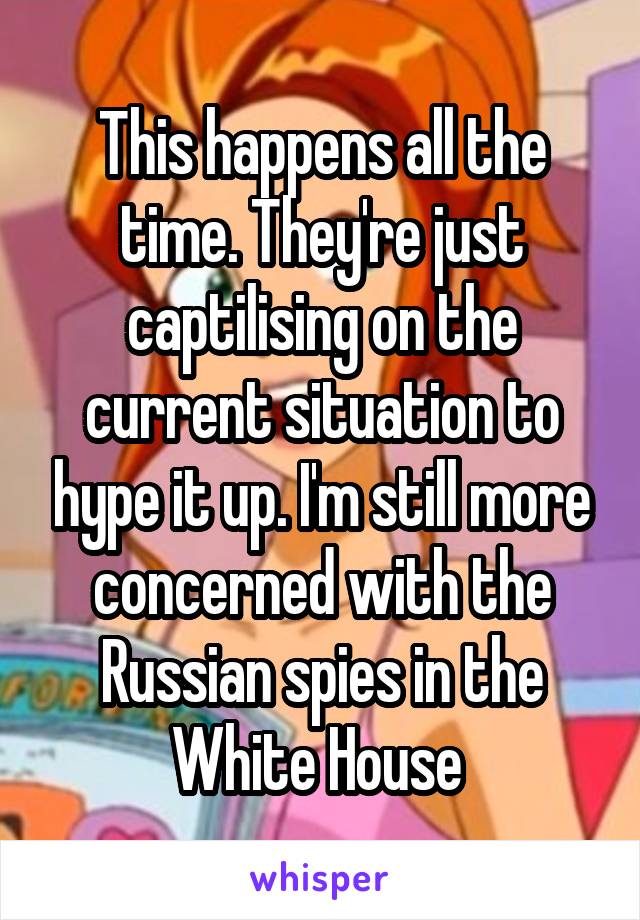 This happens all the time. They're just captilising on the current situation to hype it up. I'm still more concerned with the Russian spies in the White House 